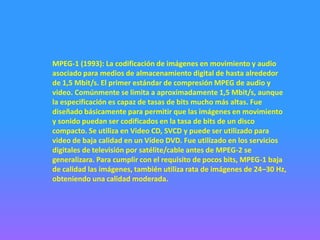 MPEG-1 (1993): La codificación de imágenes en movimiento y audio
asociado para medios de almacenamiento digital de hasta alrededor
de 1,5 Mbit/s. El primer estándar de compresión MPEG de audio y
video. Comúnmente se limita a aproximadamente 1,5 Mbit/s, aunque
la especificación es capaz de tasas de bits mucho más altas. Fue
diseñado básicamente para permitir que las imágenes en movimiento
y sonido puedan ser codificados en la tasa de bits de un disco
compacto. Se utiliza en Video CD, SVCD y puede ser utilizado para
video de baja calidad en un Vídeo DVD. Fue utilizado en los servicios
digitales de televisión por satélite/cable antes de MPEG-2 se
generalizara. Para cumplir con el requisito de pocos bits, MPEG-1 baja
de calidad las imágenes, también utiliza rata de imágenes de 24–30 Hz,
obteniendo una calidad moderada.
 