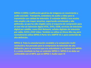 MPEG-2 (1995): Codificación genérica de imágenes en movimiento y
audio asociado . Transporte, estándares de audio y vídeo para la
transmisión con calidad de televisión. El estándar MPEG-2 era mucho
más amplio y de mayor atractivo, soportando entrelazado y alta
definición, ya que ha sido elegido como el esquema de compresión para
el over-the-air televisión digital ATSC, DVB y ISDB, servicios de televisión
digital por satélite, como Dish Network, señales digitales de televisión
por cable, SVCD y DVD Video. También se utiliza en Discos Blu-ray, pero
normalmente utiliza MPEG-4 Parte 10 o SMPTE VC-1 para contenido de
alta definición.

MPEG-3: Trata la estandarización escalable y la compresión multi-
resolución y fue pensado para la compresión de televisión de alta
definición, pero se encontró que era redundante y se fusionó con MPEG-
2, y como resultado no hay un estándar MPEG-3. MPEG-3 no debe ser
confundido con el MP3, que es MPEG-1 Audio Layer III
 