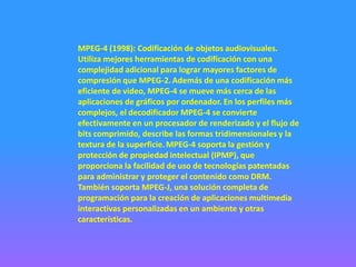 MPEG-4 (1998): Codificación de objetos audiovisuales.
Utiliza mejores herramientas de codificación con una
complejidad adicional para lograr mayores factores de
compresión que MPEG-2. Además de una codificación más
eficiente de video, MPEG-4 se mueve más cerca de las
aplicaciones de gráficos por ordenador. En los perfiles más
complejos, el decodificador MPEG-4 se convierte
efectivamente en un procesador de renderizado y el flujo de
bits comprimido, describe las formas tridimensionales y la
textura de la superficie. MPEG-4 soporta la gestión y
protección de propiedad intelectual (IPMP), que
proporciona la facilidad de uso de tecnologías patentadas
para administrar y proteger el contenido como DRM.
También soporta MPEG-J, una solución completa de
programación para la creación de aplicaciones multimedia
interactivas personalizadas en un ambiente y otras
características.
 