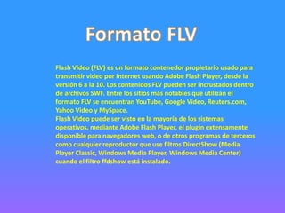 Flash Video (FLV) es un formato contenedor propietario usado para
transmitir video por Internet usando Adobe Flash Player, desde la
versión 6 a la 10. Los contenidos FLV pueden ser incrustados dentro
de archivos SWF. Entre los sitios más notables que utilizan el
formato FLV se encuentran YouTube, Google Video, Reuters.com,
Yahoo Video y MySpace.
Flash Video puede ser visto en la mayoría de los sistemas
operativos, mediante Adobe Flash Player, el plugin extensamente
disponible para navegadores web, o de otros programas de terceros
como cualquier reproductor que use filtros DirectShow (Media
Player Classic, Windows Media Player, Windows Media Center)
cuando el filtro ffdshow está instalado.
 