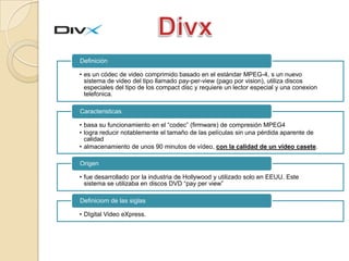 Definición

• es un códec de video comprimido basado en el estándar MPEG-4, s un nuevo
  sistema de video del tipo llamado pay-per-view (pago por vision), utiliza discos
  especiales del tipo de los compact disc y requiere un lector especial y una conexion
  telefonica.

Caracteristicas

• basa su funcionamiento en el “codec” (firmware) de compresión MPEG4
• logra reducir notablemente el tamaño de las películas sin una pérdida aparente de
  calidad
• almacenamiento de unos 90 minutos de vídeo, con la calidad de un vídeo casete.

Origen

• fue desarrollado por la industria de Hollywood y utilizado solo en EEUU. Este
  sistema se utilizaba en discos DVD “pay per view”

Definiciom de las siglas

• DIgital Video eXpress.
 