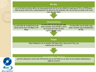 Blu Ray
 es un formato de disco óptico de nueva generación de 12 cm de diámetro (igual que el CD y el DVD) para
vídeo de gran definición y almacenamiento de datos de alta densidad. Blu-ray obtiene su nombre del color
                                           azul del rayo láser




                                           Características
                                   Un disco Blu-ray de una sola capa
La velocidad de transferencia de                                          Un disco Blu-ray de doble capa
                                   pode contener unos 25 GB o cerca
datos oscila entre 36 Mbps y 54                                          pode contener aproximadamente
                                      de 6 horas de video de alta
              Mbps                                                                    50 GB.
                                         definición mas audio




                                                Origen
                   Shuji Nakamura, es el inventor del laser azul y sony sacó el blu_ray
                                         toshiba sacó el hd-dvd




                                      Característica Principal
   permite almacenar mucha más información que en los DVDs en un disco de las mismas dimensiones y
                                         aspecto externo
 