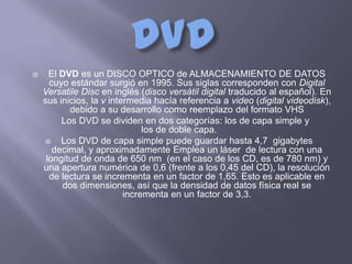      El DVD es un DISCO OPTICO de ALMACENAMIENTO DE DATOS
      cuyo estándar surgió en 1995. Sus siglas corresponden con Digital
    Versatile Disc en inglés (disco versátil digital traducido al español). En
    sus inicios, la v intermedia hacía referencia a video (digital videodisk),
           debido a su desarrollo como reemplazo del formato VHS
         Los DVD se dividen en dos categorías: los de capa simple y
                               los de doble capa.
        Los DVD de capa simple puede guardar hasta 4,7 gigabytes
       decimal, y aproximadamente Emplea un láser de lectura con una
     longitud de onda de 650 nm (en el caso de los CD, es de 780 nm) y
    una apertura numérica de 0,6 (frente a los 0,45 del CD), la resolución
      de lectura se incrementa en un factor de 1,65. Esto es aplicable en
         dos dimensiones, así que la densidad de datos física real se
                          incrementa en un factor de 3,3.
 