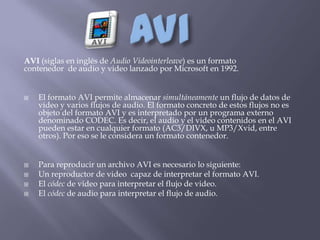 AVI (siglas en inglés de Audio Videointerleave) es un formato
contenedor de audio y video lanzado por Microsoft en 1992.


   El formato AVI permite almacenar simultáneamente un flujo de datos de
    video y varios flujos de audio. El formato concreto de estos flujos no es
    objeto del formato AVI y es interpretado por un programa externo
    denominado CODEC. Es decir, el audio y el video contenidos en el AVI
    pueden estar en cualquier formato (AC3/DIVX, u MP3/Xvid, entre
    otros). Por eso se le considera un formato contenedor.


   Para reproducir un archivo AVI es necesario lo siguiente:
   Un reproductor de video capaz de interpretar el formato AVI.
   El códec de video para interpretar el flujo de video.
   El códec de audio para interpretar el flujo de audio.
 