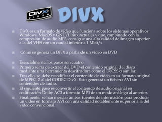    DivX es un formato de vídeo que funciona sobre los sistemas operativos
    Windows, MacOS y GNU/Linux actuales y que, combinado con la
    compresión de audio MP3, consigue una alta calidad de imagen superior
    a la del VHS con un caudal inferior a 1 Mbit/s

   Cómo se genera un DivX a partir de un video en DVD

   Esencialmente, los pasos son cuatro:
   Primero se ha de extraer del DVD el contenido original del disco
    mediante una herramienta descifradora como el DeCSS o similar.
   Tras ello, se debe recodificar el contenido de vídeo en su formato original
    de MPEG-2 al del CODEC DivX. Esto generará un fichero AVI sin
    contenidos de audio.
   El siguiente paso es convertir el contenido de audio original en
    codificación Dolby AC3 a formato MP3 de un modo análogo al anterior.
   Finalmente, se han mezclar ambas fuentes de información para producir
    un vídeo en formato AVI con una calidad notablemente superior a la del
    vídeo convencional.
 
