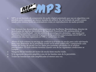    MP3, es un formato de compresión de audio digital patentado que usa un algoritmo con
    pérdida para conseguir un menor tamaño de archivo. Es un formato de audio común
    usado para música tanto en ordenadores como en reproductores de audio portátil.


   Este formato fue desarrollado principalmente por Karlheinz Brandenburg, director de
    tecnologías de medios electrónicos del Instituto Fraunhofer IIS, perteneciente al
    Fraunhofer-Gesellschaft - red de centros de investigación alemanes - que junto con
    Thomson Multimedia controla el grueso de las patentes relacionadas con el MP3. La
    primera de ellas fue registrada en 1986 y varias más en 1991.

   Ahora el ciclo externo se encarga de verificar si el factor de escala para cada sub-banda
    tiene más distorsión de la permitida (ruido en la señal codificada), comparando cada
    banda del factor de escala con los datos previamente calculados en el análisis
    psicoacústico. El ciclo externo termina cuando una de las siguientes condiciones se
    cumple:
   Ninguna de las bandas del factor de escala tiene mucho ruido.
   Si la siguiente iteración amplifica una de las bandas más de lo permitido.
   Todas las bandas han sido amplificadas al menos una vez.
 