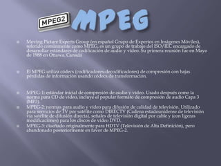    Moving Picture Experts Group (en español Grupo de Expertos en Imágenes Móviles),
    referido comúnmente como MPEG, es un grupo de trabajo del ISO/IEC encargado de
    desarrollar estándares de codificación de audio y vídeo. Su primera reunión fue en Mayo
    de 1988 en Ottawa, Canadá


   El MPEG utiliza códecs (codificadores-decodificadores) de compresión con bajas
    pérdidas de información usando códecs de transformación.


   MPEG-1: estándar inicial de compresión de audio y vídeo. Usado después como la
    norma para CD de vídeo, incluye el popular formato de compresión de audio Capa 3
    (MP3).
   MPEG-2: normas para audio y vídeo para difusión de calidad de televisión. Utilizado
    para servicios de TV por satélite como DIRECTV (Cadena estadounidense de televisión
    vía satélite de difusión directa), señales de televisión digital por cable y (con ligeras
    modificaciones) para los discos de vídeo DVD.
   MPEG-3: diseñado originalmente para HDTV (Televisión de Alta Definición), pero
    abandonado posteriormente en favor de MPEG-2.
 