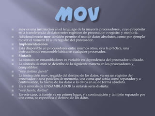    mov es una instruccion en el lenguage de la mayoría procesadores , cuyo propósito
    es la transferencia de datos entre registros de procesador o registro y memoria.
   Adicionalmente mov también permite el uso de datos absolutos, como por ejemplo
    mover el número 10 a un registro del procesador.
   Implementaciones
   Está disponible en procesadores entre muchos otros, es a la práctica, una
    instrucción de ensanmble básica en cualquier procesador.
   Sintaxis
   La sintaxis en ensambladores es variable en dependencia del procesador utilizado.
   La sintaxis de mov se describe de la siguiente manera en los procesadores y
    compatibles:
   "mov destino, fuente"
   La instrucción mov, seguido del destino de los datos, ya sea un registro del
    procesador o una posición de memoria, una coma que actúa como separador y a
    continuación, la fuente de los datos o lo datos en si, de forma absoluta.
   En la sintaxis de ENSAMBLADOR la sintaxis seria distinta:
   "mov fuente, destino"
   En este caso, la fuente va en primer lugar, y a continuación y también separado por
    una coma, se especifica el destino de los datos.
 