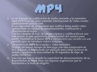    es un formato de codificación de audio asociado a la extensión
    mp4.MPEG4 es un códec estándar internacional de vídeo creado
    especialmente para la web.
    Es un algoritmo de compresión que codifica datos audio vídeo
    optimizando su calidad de almacenamiento, codificación y
    distribución en redes.
    Con las cámaras de hoy, se integra captura y codificación en una
    sola acción, lo que optimiza la potencialidad del usuario para
    emitir. También se le llama MP4 a reproductores que cuentan con una
    pantalla capaz de reproducir videos e imágenes.
   Un archivo de MP4 lleva audio y video incluidos.
    Permite un menor tiempo de descarga, con una compresión de
    16:1 Además, el Mp4 puede ser utilizado para crear archivos de
    sonido completos de una calidad de 20 segundos de clips de
    audio (MP4/20s).
   Una vez que hayas elegido la capacidad de almacenamiento de tu
    Reproductor de Mp4, estas son algunas sugerencias que te
    brindamos a la hora de elegirlo:
 