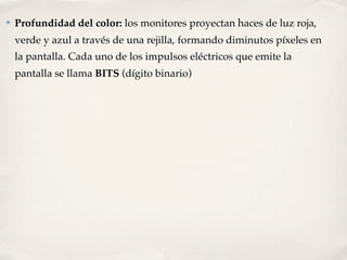 ✤   Profundidad del color: los monitores proyectan haces de luz roja,
    verde y azul a través de una rejilla, formando diminutos píxeles en
    la pantalla. Cada uno de los impulsos eléctricos que emite la
    pantalla se llama BITS (dígito binario)
 