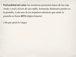 ✤   Profundidad del color: los monitores proyectan haces de luz roja,
    verde y azul a través de una rejilla, formando diminutos píxeles en
    la pantalla. Cada uno de los impulsos eléctricos que emite la
    pantalla se llama BITS (dígito binario)

✤   1 bit por píxel: b/negro
 