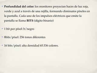 ✤   Profundidad del color: los monitores proyectan haces de luz roja,
    verde y azul a través de una rejilla, formando diminutos píxeles en
    la pantalla. Cada uno de los impulsos eléctricos que emite la
    pantalla se llama BITS (dígito binario)

✤   1 bit por píxel: b/negro

✤   8bits/píxel: 256 tonos diferentes

✤   16 bits/píxel: alta densidad 65.536 colores.
 