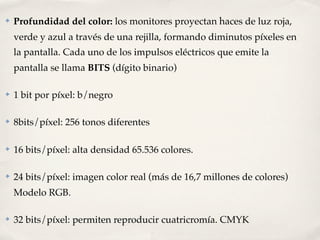 ✤   Profundidad del color: los monitores proyectan haces de luz roja,
    verde y azul a través de una rejilla, formando diminutos píxeles en
    la pantalla. Cada uno de los impulsos eléctricos que emite la
    pantalla se llama BITS (dígito binario)

✤   1 bit por píxel: b/negro

✤   8bits/píxel: 256 tonos diferentes

✤   16 bits/píxel: alta densidad 65.536 colores.

✤   24 bits/píxel: imagen color real (más de 16,7 millones de colores)
    Modelo RGB.

✤   32 bits/píxel: permiten reproducir cuatricromía. CMYK
 