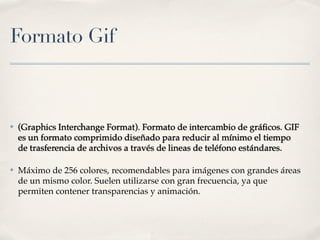Formato Gif



✤   (Graphics Interchange Format). Formato de intercambio de gráﬁcos. GIF
    es un formato comprimido diseñado para reducir al mínimo el tiempo
    de trasferencia de archivos a través de lineas de teléfono estándares.

✤   Máximo de 256 colores, recomendables para imágenes con grandes áreas
    de un mismo color. Suelen utilizarse con gran frecuencia, ya que
    permiten contener transparencias y animación.
 