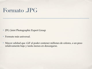 Formato .JPG


✤   JPG: Joint Photographic Expert Group

✤   Formato más universal.

✤   Mayor calidad que .GiF al poder contener millones de colores, a un peso
    relativamente bajo y tarda menos en descargarse.
 