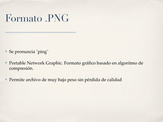 Formato .PNG


✤   Se pronuncia ¨ping¨

✤   Portable Network Graphic. Formato gráﬁco basado en algoritmo de
    compresión.

✤   Permite archivo de muy bajo peso sin pérdida de calidad
 