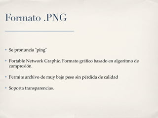 Formato .PNG


✤   Se pronuncia ¨ping¨

✤   Portable Network Graphic. Formato gráﬁco basado en algoritmo de
    compresión.

✤   Permite archivo de muy bajo peso sin pérdida de calidad

✤   Soporta transparencias.
 