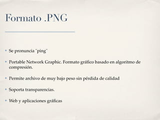 Formato .PNG


✤   Se pronuncia ¨ping¨

✤   Portable Network Graphic. Formato gráﬁco basado en algoritmo de
    compresión.

✤   Permite archivo de muy bajo peso sin pérdida de calidad

✤   Soporta transparencias.

✤   Web y aplicaciones gráﬁcas
 