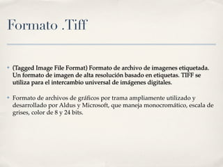 Formato .Tiff

✤   (Tagged Image File Format) Formato de archivo de imagenes etiquetada.
    Un formato de imagen de alta resolución basado en etiquetas. TIFF se
    utiliza para el intercambio universal de imágenes digitales.

✤   Formato de archivos de gráﬁcos por trama ampliamente utilizado y
    desarrollado por Aldus y Microsoft, que maneja monocromático, escala de
    grises, color de 8 y 24 bits.
 