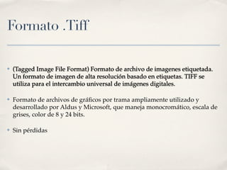 Formato .Tiff

✤   (Tagged Image File Format) Formato de archivo de imagenes etiquetada.
    Un formato de imagen de alta resolución basado en etiquetas. TIFF se
    utiliza para el intercambio universal de imágenes digitales.

✤   Formato de archivos de gráﬁcos por trama ampliamente utilizado y
    desarrollado por Aldus y Microsoft, que maneja monocromático, escala de
    grises, color de 8 y 24 bits.

✤   Sin pérdidas
 