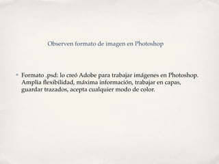 Observen formato de imagen en Photoshop




✤   Formato .psd: lo creó Adobe para trabajar imágenes en Photoshop.
    Amplia ﬂexibilidad, máxima información, trabajar en capas,
    guardar trazados, acepta cualquier modo de color.
 