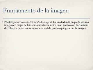 Fundamento de la imagen
✤   Píxeles: picture element (elemento de imagen). La unidad más pequeña de una
    imagen en mapa de bits. cada unidad se ubica en el gráﬁco con la cualidad
    de color. Generan un mosaico, una red de puntos que generan la imagen.
 