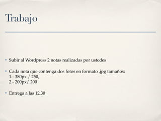 Trabajo


✤   Subir al Wordpress 2 notas realizadas por ustedes

✤   Cada nota que contenga dos fotos en formato .jpg tamaños:
    1.- 380px / 250,
    2.- 200px/ 200

✤   Entrega a las 12.30
 