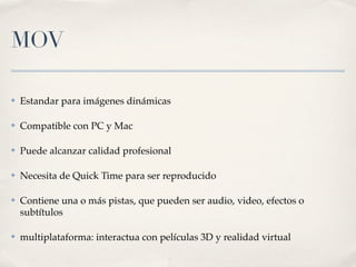 MOV

✤   Estandar para imágenes dinámicas

✤   Compatible con PC y Mac

✤   Puede alcanzar calidad profesional

✤   Necesita de Quick Time para ser reproducido

✤   Contiene una o más pistas, que pueden ser audio, video, efectos o
    subtítulos

✤   multiplataforma: interactua con películas 3D y realidad virtual
 