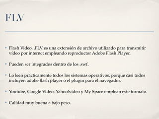 FLV

✤   Flash Video, .FLV es una extensión de archivo utilizado para transmitir
    vídeo por internet empleando reproductor Adobe Flash Player.

✤   Pueden ser integrados dentro de los .swf.

✤   Lo leen prácticamente todos los sistemas operativos, porque casi todos
    incluyen adobe ﬂash player o el plugin para el navegador.

✤   Youtube, Google Video, Yahoo!video y My Space emplean este formato.

✤   Calidad muy buena a bajo peso.
 