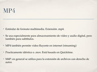 MP4

✤   Estándar de formato multimedia. Extensión .mp4.

✤   Se usa especialmente para almacenamiento de video y audio digital, pero
    también para subtítulos.

✤   MP4 también permite video ﬂuyente en internet (streaming)

✤   Practicamente idéntico a .mov. Está basado en Quicktime.

✤   M4P: en general se utiliza para la extensión de archivos con derecho de
    autor.
 