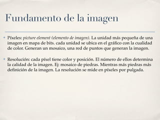 Fundamento de la imagen
✤   Píxeles: picture element (elemento de imagen). La unidad más pequeña de una
    imagen en mapa de bits. cada unidad se ubica en el gráﬁco con la cualidad
    de color. Generan un mosaico, una red de puntos que generan la imagen.

✤   Resolución: cada píxel tiene color y posición. El número de ellos determina
    la calidad de la imagen. Ej: mosaico de piedras. Mientras más piedras más
    deﬁnición de la imagen. La resolución se mide en píxeles por pulgada.
 