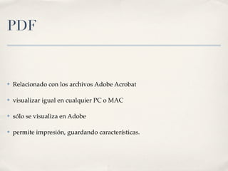 PDF


✤   Relacionado con los archivos Adobe Acrobat

✤   visualizar igual en cualquier PC o MAC

✤   sólo se visualiza en Adobe

✤   permite impresión, guardando características.
 