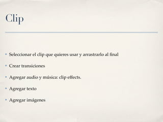 Clip


✤   Seleccionar el clip que quieres usar y arrastrarlo al ﬁnal

✤   Crear transiciones

✤   Agregar audio y música: clip effects.

✤   Agregar texto

✤   Agregar imágenes
 