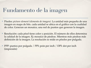 Fundamento de la imagen
✤   Píxeles: picture element (elemento de imagen). La unidad más pequeña de una
    imagen en mapa de bits. cada unidad se ubica en el gráﬁco con la cualidad
    de color. Generan un mosaico, una red de puntos que generan la imagen.

✤   Resolución: cada píxel tiene color y posición. El número de ellos determina
    la calidad de la imagen. Ej: mosaico de piedras. Mientras más piedras más
    deﬁnición de la imagen. La resolución se mide en píxeles por pulgada.

✤   PPP: puntos por pulgada / PPI: poin per inch / DPI: dot per inch
    (impresión)
 