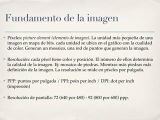Fundamento de la imagen
✤   Píxeles: picture element (elemento de imagen). La unidad más pequeña de una
    imagen en mapa de bits. cada unidad se ubica en el gráﬁco con la cualidad
    de color. Generan un mosaico, una red de puntos que generan la imagen.

✤   Resolución: cada píxel tiene color y posición. El número de ellos determina
    la calidad de la imagen. Ej: mosaico de piedras. Mientras más piedras más
    deﬁnición de la imagen. La resolución se mide en píxeles por pulgada.

✤   PPP: puntos por pulgada / PPI: poin per inch / DPI: dot per inch
    (impresión)

✤   Resolución de pantalla: 72 (640 por 480) - 92 (800 por 600) ppp.
 