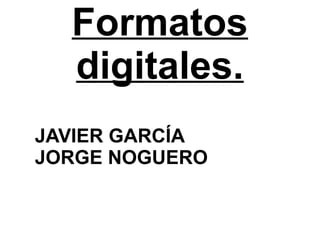 Formatos
digitales.
JAVIER GARCÍA
JORGE NOGUERO
 