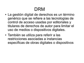 DRM
● La gestión digital de derechos es un término
genérico que se refiere a las tecnologías de
control de acceso usadas por editoriales y
titulares de derechos de autor para limitar el
uso de medios o dispositivos digitales.
● También se utiliza para referir a las
restricciones asociadas a instancias
específicas de obras digitales o dispositivos
 