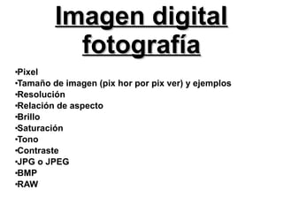 Imagen digitalImagen digital
fotografíafotografía
●
Pixel
●
Tamaño de imagen (pix hor por pix ver) y ejemplos
●
Resolución
●
Relación de aspecto
●
Brillo
●
Saturación
●
Tono
●
Contraste
●
JPG o JPEG
●
BMP
●
RAW
 