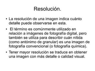 Resolución.
● La resolución de una imagen indica cuánto
detalle puede observarse en esta.
● El término es comúnmente utilizado en
relación a imágenes de fotografía digital, pero
también se utiliza para describir cuán nítida
(como antónimo de granular) es una imagen de
fotografía convencional (o fotografía química).
● Tener mayor resolución se traduce en obtener
una imagen con más detalle o calidad visual.
 