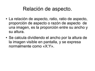 Relación de aspecto.
● La relación de aspecto, ratio, ratio de aspecto,
proporción de aspecto o razón de aspecto de
una imagen, es la proporción entre su ancho y
su altura.
● Se calcula dividiendo el ancho por la altura de
la imagen visible en pantalla, y se expresa
normalmente como «X:Y».
 