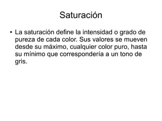 Saturación
● La saturación define la intensidad o grado de
pureza de cada color. Sus valores se mueven
desde su máximo, cualquier color puro, hasta
su mínimo que correspondería a un tono de
gris.
 