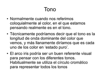 Tono
● Normalmente cuando nos referimos
coloquialmente al color, en el que estamos
pensando realmente es en el tono.
● Técnicamente podríamos decir que el tono es la
longitud de onda dominante del color que
vemos, y más llanamente diríamos que es cada
uno de los color en ‘estado puro’.
● El arco iris podría ser un buen referente visual
para pensar con los diferentes tonos.
Habitualmente se utiliza el círculo cromático
para representar todos los tonos
 