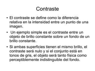 Contraste
● El contraste se define como la diferencia
relativa en la intensidad entre un punto de una
imagen.
● Un ejemplo simple es el contraste entre un
objeto de brillo constante sobre un fondo de un
brillo constante.
● Si ambas superficies tienen el mismo brillo, el
contraste será nulo y si el conjunto está en
tonos de gris, el objeto será tanto física como
perceptiblemente indistinguible del fondo.
 