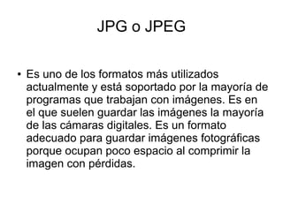 JPG o JPEG
● Es uno de los formatos más utilizados
actualmente y está soportado por la mayoría de
programas que trabajan con imágenes. Es en
el que suelen guardar las imágenes la mayoría
de las cámaras digitales. Es un formato
adecuado para guardar imágenes fotográficas
porque ocupan poco espacio al comprimir la
imagen con pérdidas.
 