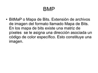 BMP
● BitMaP o Mapa de Bits. Extensión de archivos
de imagen del formato llamado Mapa de Bits.
En los mapa de bits existe una matriz de
píxeles se le asigna una dirección asociada un
código de color específico. Esto constituye una
imagen.
 