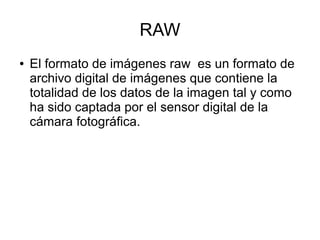 RAW
● El formato de imágenes raw es un formato de
archivo digital de imágenes que contiene la
totalidad de los datos de la imagen tal y como
ha sido captada por el sensor digital de la
cámara fotográfica.
 