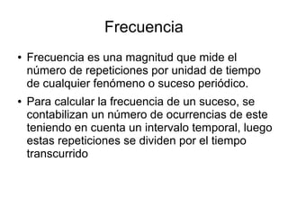 Frecuencia
● Frecuencia es una magnitud que mide el
número de repeticiones por unidad de tiempo
de cualquier fenómeno o suceso periódico.
● Para calcular la frecuencia de un suceso, se
contabilizan un número de ocurrencias de este
teniendo en cuenta un intervalo temporal, luego
estas repeticiones se dividen por el tiempo
transcurrido
 