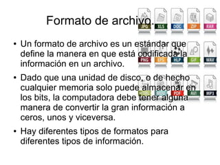 Formato de archivo.
● Un formato de archivo es un estándar que
define la manera en que está codificada la
información en un archivo.
● Dado que una unidad de disco, o de hecho
cualquier memoria solo puede almacenar en
los bits, la computadora debe tener alguna
manera de convertir la gran información a
ceros, unos y viceversa.
● Hay diferentes tipos de formatos para
diferentes tipos de información.
 