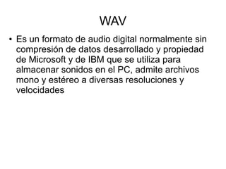 WAV
● Es un formato de audio digital normalmente sin
compresión de datos desarrollado y propiedad
de Microsoft y de IBM que se utiliza para
almacenar sonidos en el PC, admite archivos
mono y estéreo a diversas resoluciones y
velocidades
 