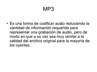 MP3
● Es una forma de codificar audio reduciendo la
cantidad de información requerida para
representar una grabación de audio, pero de
modo en que a su vez sea muy similar a la
calidad del archivo original para la mayoría de
los oyentes.
 